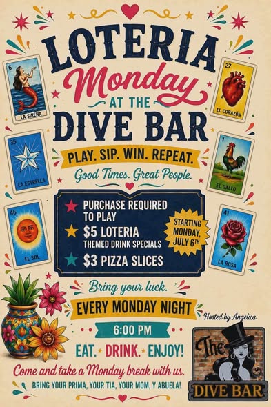 LOTERIA Monday DIVE BAR PLAY. SIP. WIN. REPEAT. Good Times. Great People. PURCHASE REQUIRED TO PLAY $5 LOTERIA THEMED DRINK SPECIALS $3 PIZZA SLICES EVERY MONDAY NIGHT Hosted by Angelica 6:00 PM EAT. DRINK. ENJOY! Come and take a Monday break with us. BRING YOUR PRIMA, YOUR TIA, YOUR MOM, Y ABUELA!