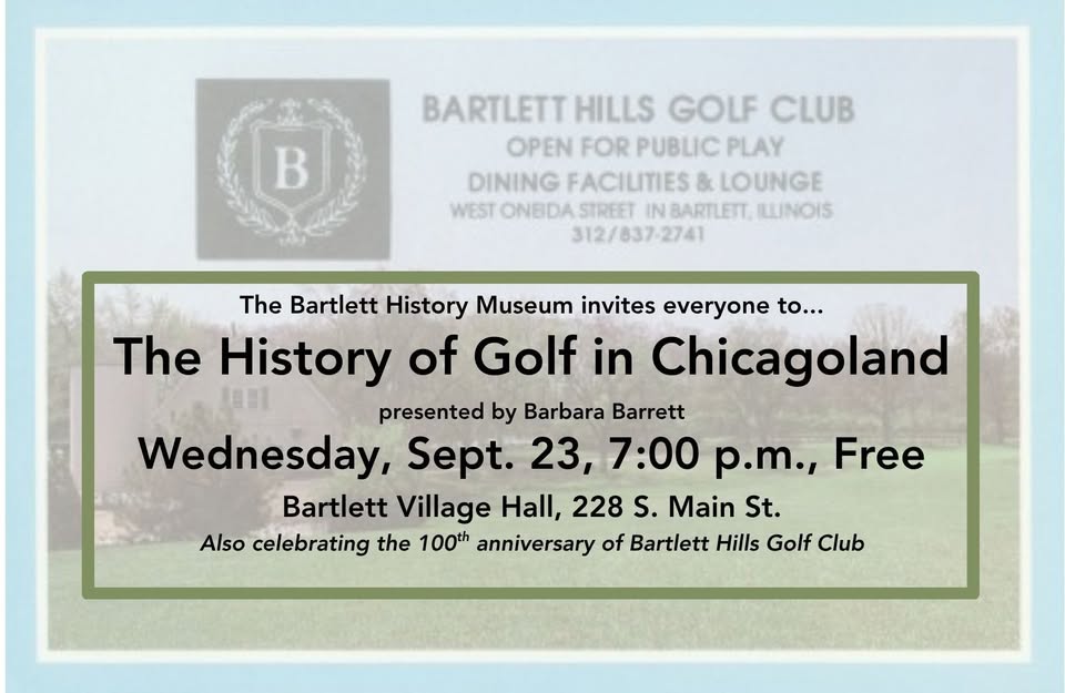 BARTLETT HILLS GOLF CLUB OPEN FOR PUBLIC PLAY DINING FACILITIES & LOUNGE WEST ONEIDA STREET IN BARTLETT, ILLINOIS 312/837-2741 The Bartlett History Museum invites everyone to... The History of Golf in Chicagoland presented by Barbara Barrett Wednesday, Sept. 23, 7:00 p.m., Free Bartlett Village Hall, 228 S. Main St. Also celebrating the 100th anniversary of Bartlett Hills Golf Club Chicagoland golf has a long and proud history beginning in 1892 with America’s first 18-hole course-the Chicago Golf Club; the first nationally televised golf tournament at Tam O’Shanter Golf Course in 1953; and the Western Golf Association. The Bartlett History Museum and Bartlett Hills Golf Club invite you to join presenter Barbara Barrett, and explore the personalities, female and male players, organizations, courses, and events that have impacted golf in the Midwest during the past 130 years. The September 23, 7:00 PM, free program will be held at Bartlett Village Hall, 228 S. Main Street. If you wish to come early, doors open at 6:30 PM for refreshments by Bartlett Hills Golf Club and a 6:40 Bartlett Hills trivia presentation by the Bartlett History Museum. Bartlett Hills is celebrating its 100th anniversary this year. Registration is required for this free program. Email Pam at prohleder@bartlettil.gov with your name, phone number and number of seats.