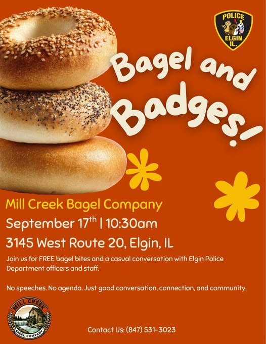 Bagel & Badges September 17, 2026 10:30 AM 3145 W. Route 20, Elgin, IL Join the Elgin Police Department for a great opportunity to connect with members of our community, enjoy some good conversation, and build meaningful connections. Contact 847-531-3023.