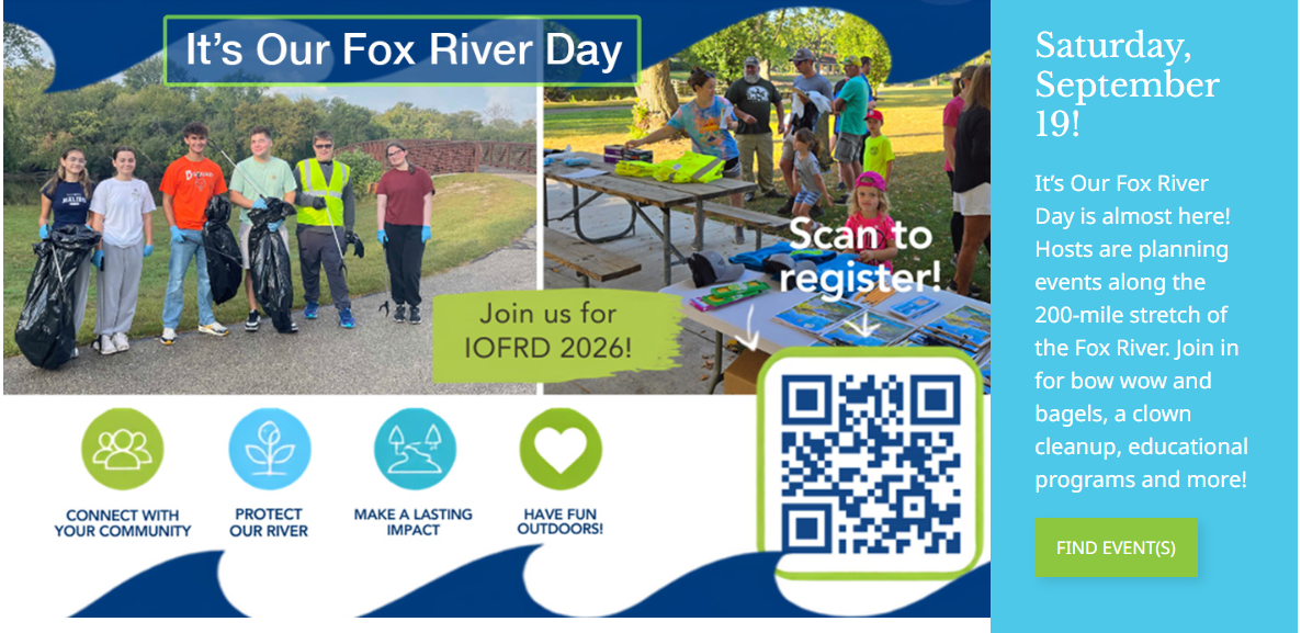 CONNECT WITH YOUR COMMUNITY It's Our Fox River Day PROTECT OUR RIVER MAKE A LASTING IMPACT Join us for IOFRD 2026! HAVE FUN OUTDOORS! Scan to register! Saturday, September 19! It's Our Fox River Day is almost here! Hosts are planning events along the 200-mile stretch of the Fox River. Join in for bow wow and bagels, a clown cleanup, educational programs and more!